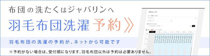 布団の洗たくはジャバリンへ 羽毛布団洗濯 予約システム 羽毛布団の洗濯の予約が、ネットから可能です ※予約がない場合は、受付順になります。羽毛布団以外は予約は必要ありません。