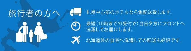 旅行者の方へ ●札幌中心部のホテルなら集配送致します。●最短（10時までの受付で）当日夕方にフロントへ洗濯してお届けします。●北海道外の自宅へ洗濯しての配送も好評です。