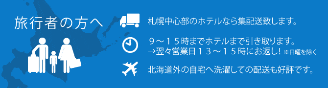 旅行者の方へ ●札幌中心部のホテルなら集配送致します。●最短（10時までの受付で）当日夕方にフロントへ洗濯してお届けします。●北海道外の自宅へ洗濯しての配送も好評です。