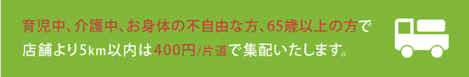 育児中、介護中、お身体の不自由な方、65歳以上の方で店舗より5km以内は400円/片道で集配いたします。