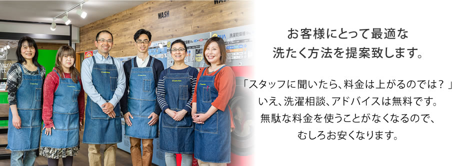 お客様にとって最適な洗たく方法を提案致します。「スタッフに聞いたら、料金は上がるのでは？ 」いえ、洗濯相談、アドバイスは無料です。無駄な料金を使うことがなくなるので、むしろお安くなります。