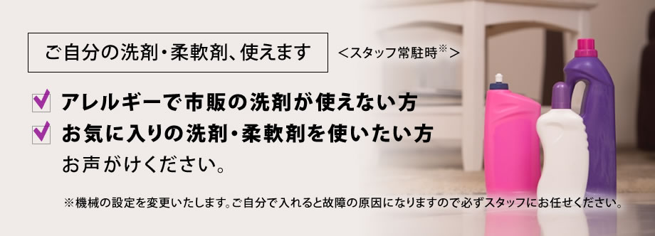 ご自分の洗剤・柔軟剤、使えます＜スタッフ常駐時＞ご持参いただければ、スタッフが機械の設定を変更します。アレルギーで市販の洗剤が使えない方、お気に入りの洗剤・柔軟剤を使いたい方お声がけください。※ご自分で入れると故障の原因になりますので必ずスタッフにお任せください。