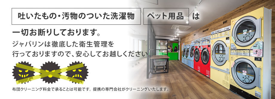 吐いたもの・汚物のついた洗濯物、ペット用品は一切お断りしております。ジャバリンは徹底した衛生管理を行っておりますので、安心してお越しください。布団クリーニング料金で承ることは可能です。提携の専門会社がクリーニングいたします。