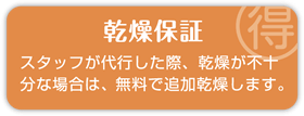 乾燥保証 スタッフが代行した際、乾燥が不十分な場合は、無料で追加乾燥します。