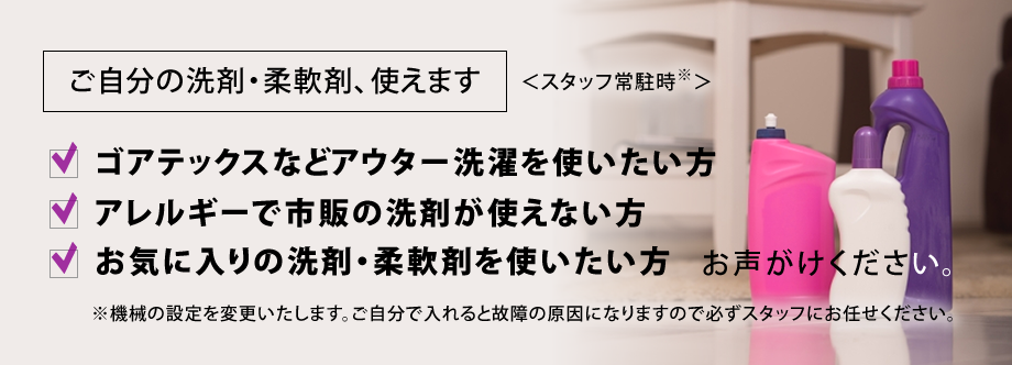 ご自分の洗剤・柔軟剤、使えます。＜スタッフ常駐時＞ゴアテックスなどアウター洗濯を使いたい方、アレルギーで市販の洗剤が使えない方、お気に入りの洗剤・柔軟剤を使いたい方お声がけください。※機械の設定を変更いたします。ご自分で入れると故障の原因になりますので必ずスタッフにお任せください。